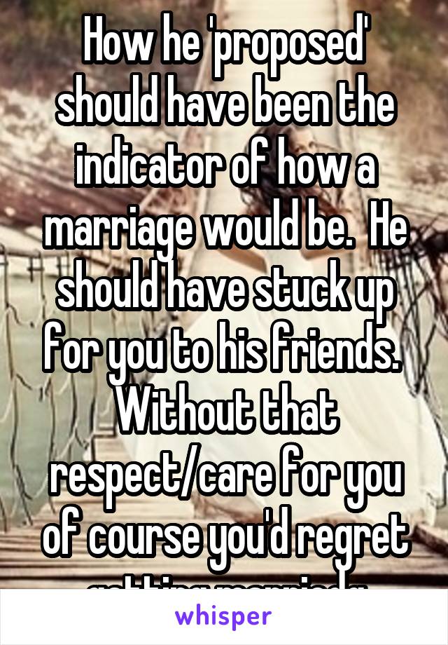 How he 'proposed' should have been the indicator of how a marriage would be.  He should have stuck up for you to his friends.  Without that respect/care for you of course you'd regret getting marriedq