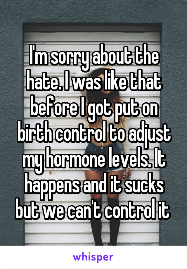 I'm sorry about the hate. I was like that before I got put on birth control to adjust my hormone levels. It happens and it sucks but we can't control it 