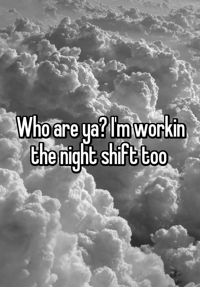 who-are-ya-i-m-workin-the-night-shift-too