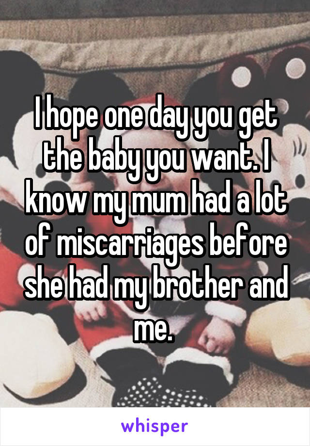 I hope one day you get the baby you want. I know my mum had a lot of miscarriages before she had my brother and me. 