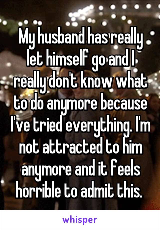 My husband has really let himself go and I really don't know what to do anymore because I've tried everything. I'm not attracted to him anymore and it feels horrible to admit this. 