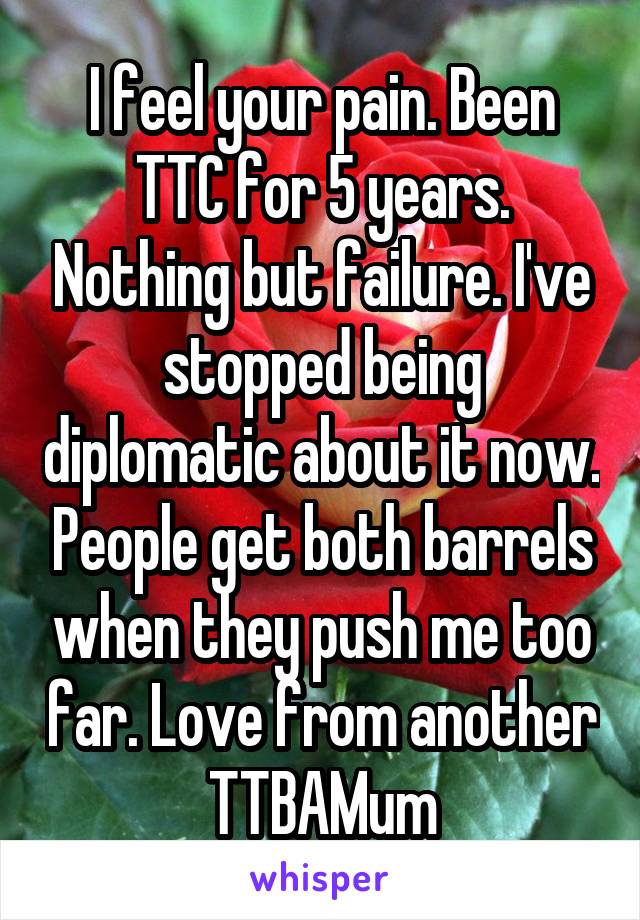 I feel your pain. Been TTC for 5 years. Nothing but failure. I've stopped being diplomatic about it now. People get both barrels when they push me too far. Love from another TTBAMum
