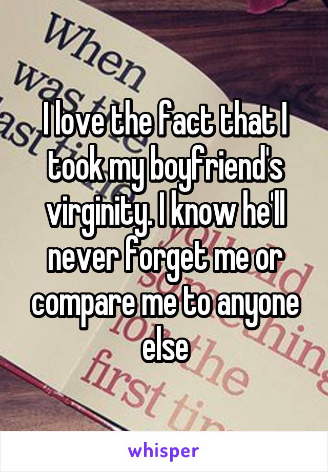 I love the fact that I took my boyfriend's virginity. I know he'll never forget me or compare me to anyone else