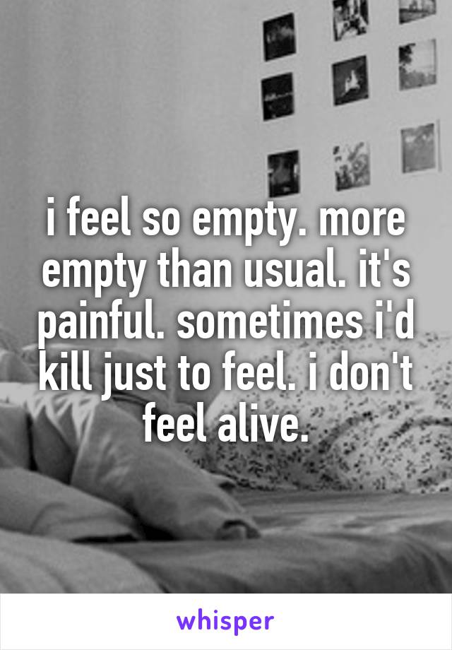 i feel so empty. more empty than usual. it's painful. sometimes i'd kill just to feel. i don't feel alive.
