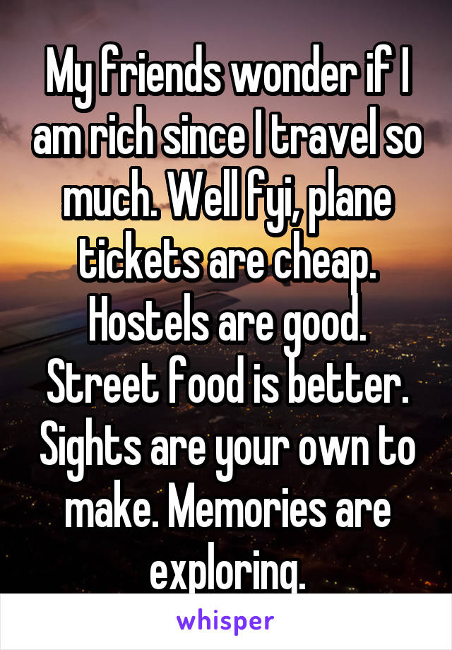 My friends wonder if I am rich since I travel so much. Well fyi, plane tickets are cheap. Hostels are good. Street food is better. Sights are your own to make. Memories are exploring.