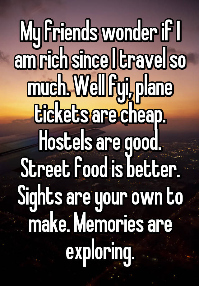 My friends wonder if I am rich since I travel so much. Well fyi, plane tickets are cheap. Hostels are good. Street food is better. Sights are your own to make. Memories are exploring.