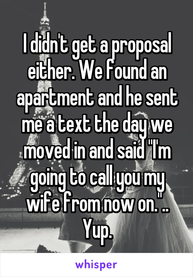 I didn't get a proposal either. We found an apartment and he sent me a text the day we moved in and said "I'm going to call you my wife from now on.".. Yup.
