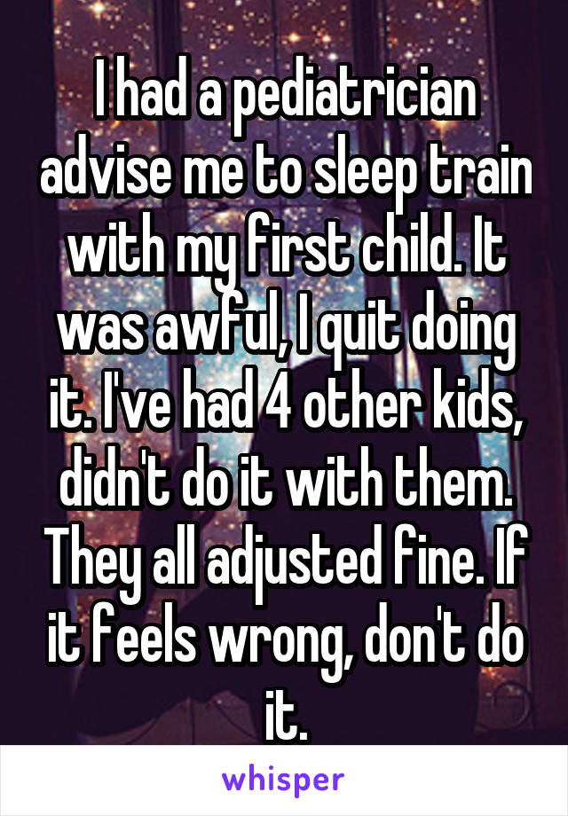 I had a pediatrician advise me to sleep train with my first child. It was awful, I quit doing it. I've had 4 other kids, didn't do it with them. They all adjusted fine. If it feels wrong, don't do it.