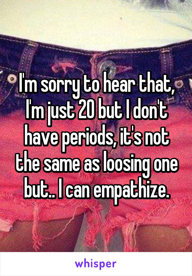 I'm sorry to hear that, I'm just 20 but I don't have periods, it's not the same as loosing one but.. I can empathize.