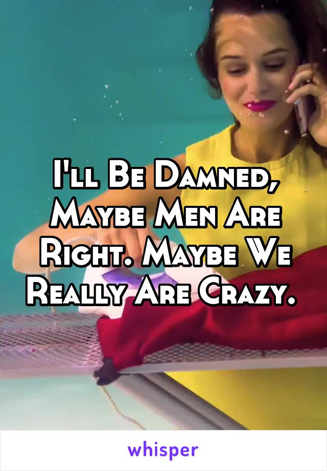 I'll Be Damned, Maybe Men Are Right. Maybe We Really Are Crazy. 