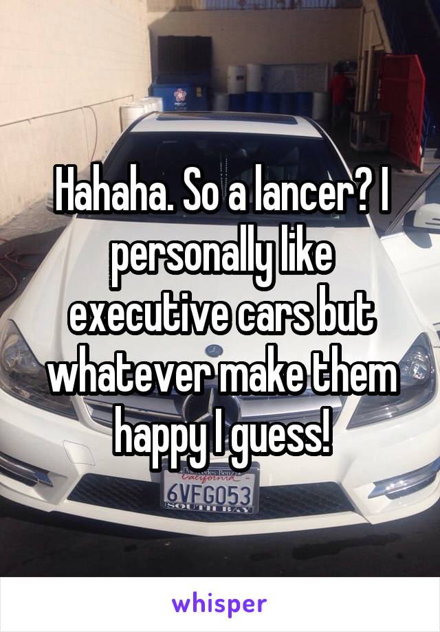 Hahaha. So a lancer? I personally like executive cars but whatever make them happy I guess!