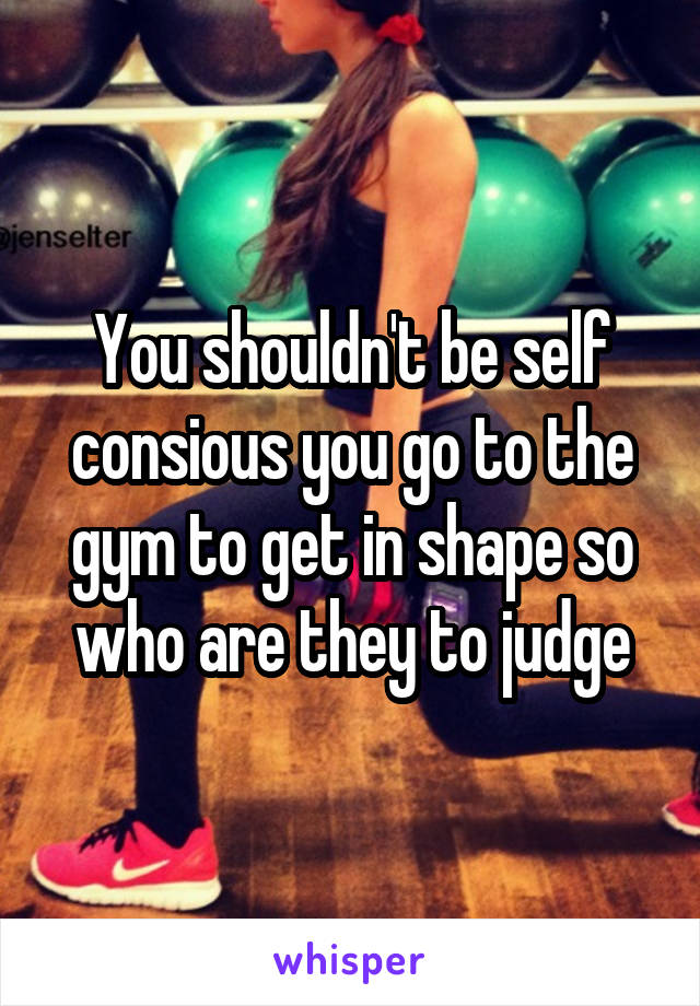 You shouldn't be self consious you go to the gym to get in shape so who are they to judge