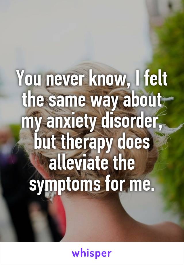 You never know, I felt the same way about my anxiety disorder, but therapy does alleviate the symptoms for me.