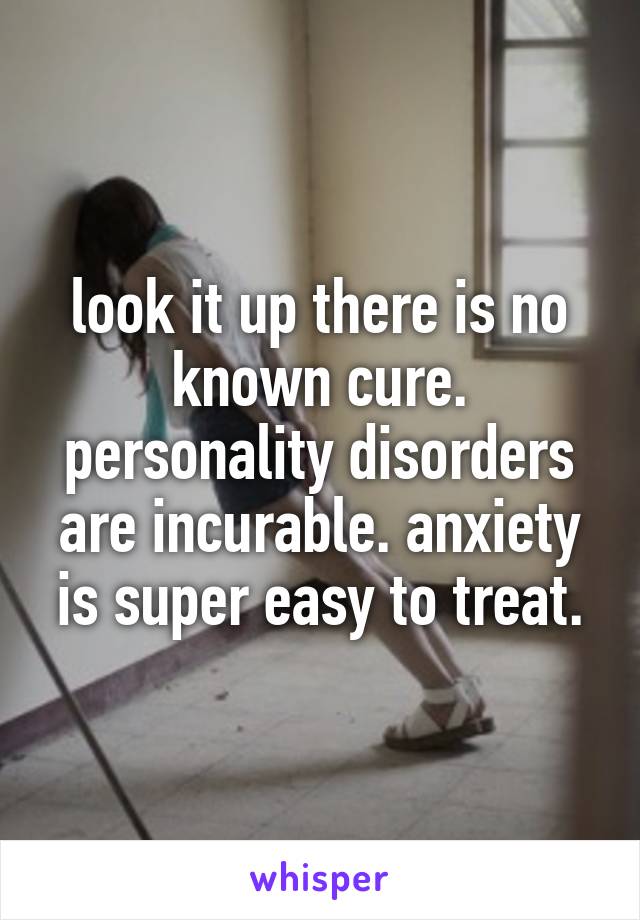 look it up there is no known cure. personality disorders are incurable. anxiety is super easy to treat.