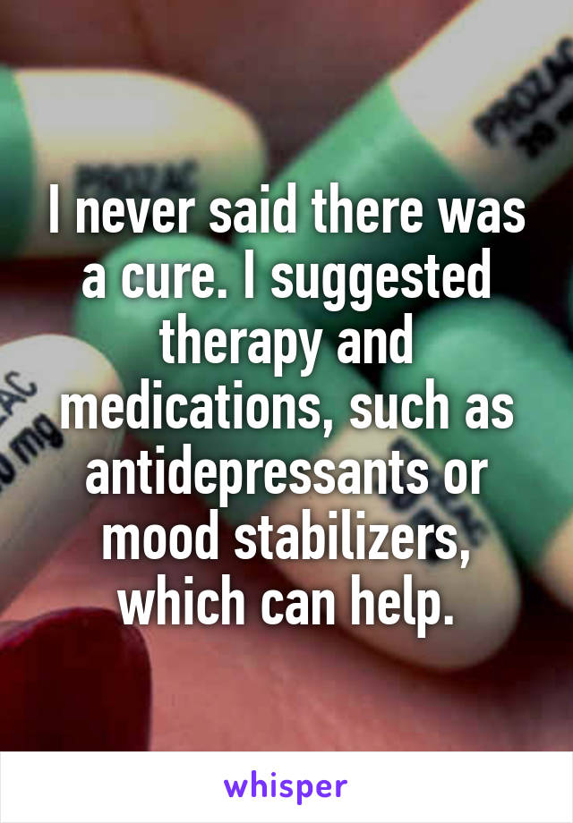 I never said there was a cure. I suggested therapy and medications, such as antidepressants or mood stabilizers, which can help.