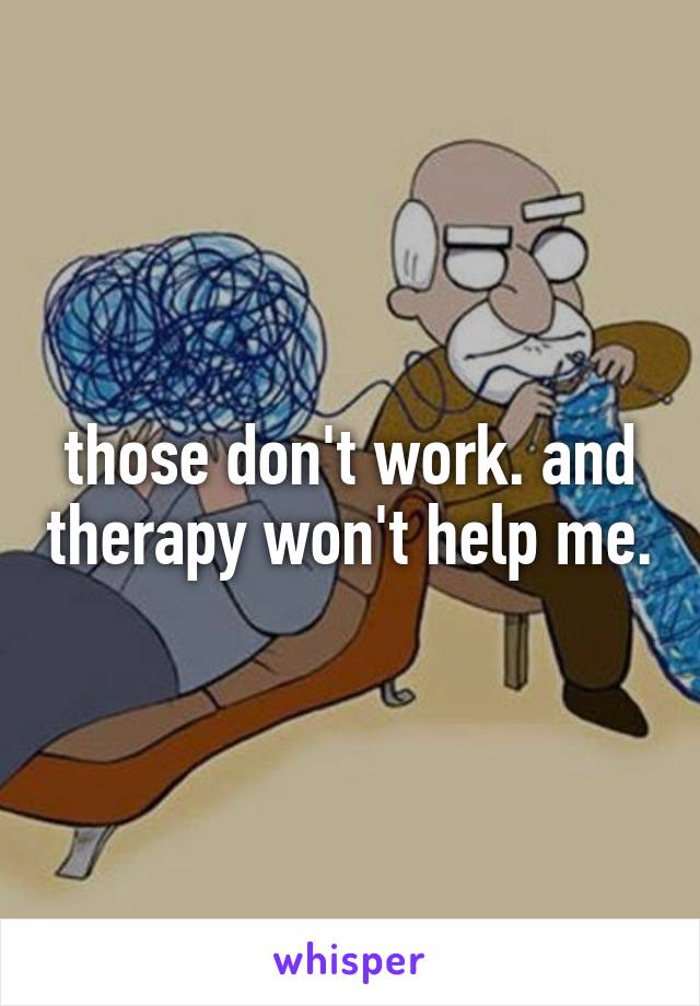 those don't work. and therapy won't help me.