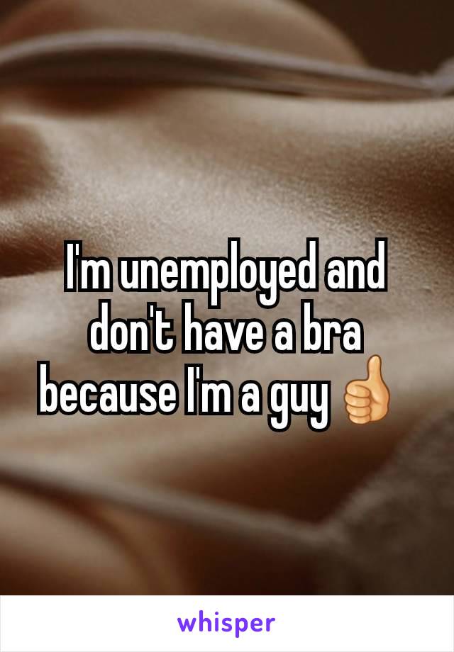 I'm unemployed and don't have a bra because I'm a guy👍 