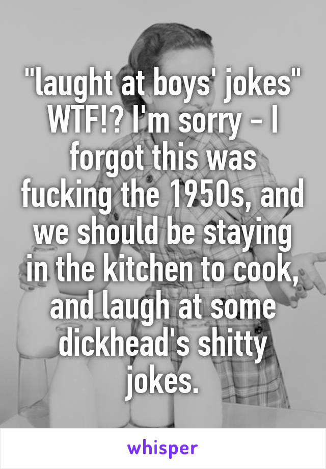 "laught at boys' jokes" WTF!? I'm sorry - I forgot this was fucking the 1950s, and we should be staying in the kitchen to cook, and laugh at some dickhead's shitty jokes.