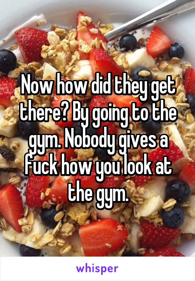 Now how did they get there? By going to the gym. Nobody gives a fuck how you look at the gym.