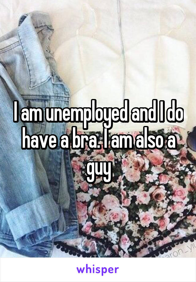 I am unemployed and I do have a bra. I am also a guy