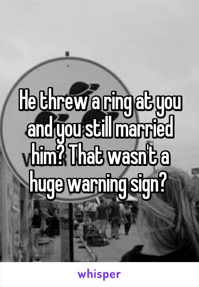He threw a ring at you and you still married him? That wasn't a huge warning sign? 