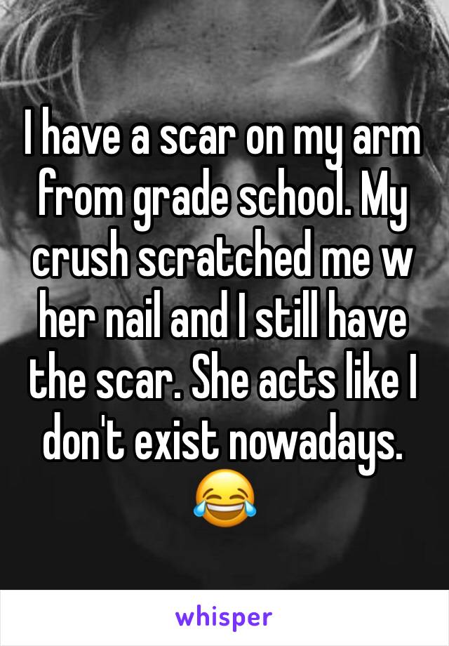 I have a scar on my arm from grade school. My crush scratched me w her nail and I still have the scar. She acts like I don't exist nowadays. 😂