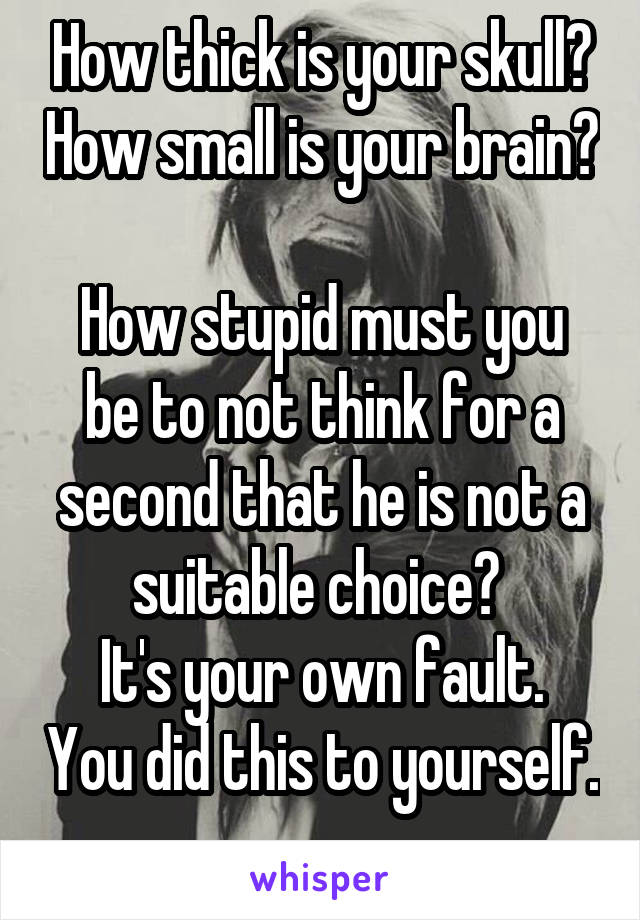 How thick is your skull? How small is your brain? 
How stupid must you be to not think for a second that he is not a suitable choice? 
It's your own fault. You did this to yourself. 