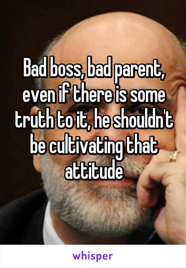 Bad boss, bad parent, even if there is some truth to it, he shouldn't be cultivating that attitude
