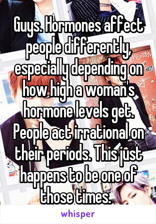 Guys. Hormones affect people differently, especially depending on how high a woman's hormone levels get. People act irrational on their periods. This just happens to be one of those times.  