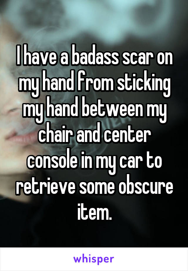 I have a badass scar on my hand from sticking my hand between my chair and center console in my car to retrieve some obscure item.