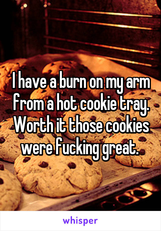 I have a burn on my arm from a hot cookie tray. Worth it those cookies were fucking great. 