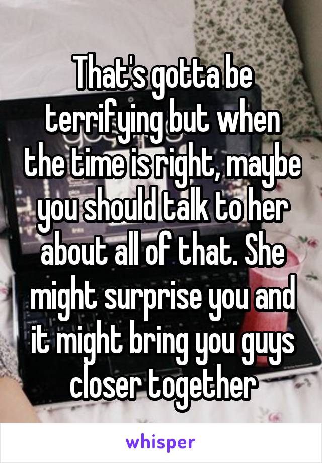 That's gotta be terrifying but when the time is right, maybe you should talk to her about all of that. She might surprise you and it might bring you guys closer together
