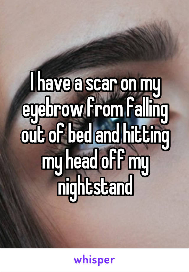 I have a scar on my eyebrow from falling out of bed and hitting my head off my nightstand