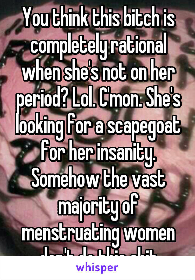 You think this bitch is completely rational when she's not on her period? Lol. C'mon. She's looking for a scapegoat for her insanity. Somehow the vast majority of menstruating women don't do this shit