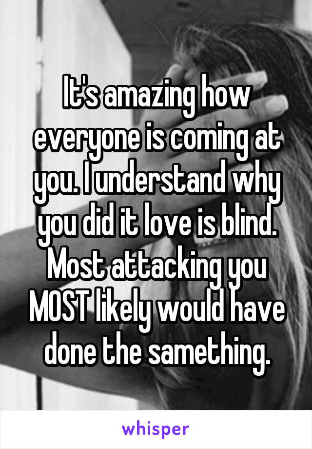 It's amazing how everyone is coming at you. I understand why you did it love is blind. Most attacking you MOST likely would have done the samething.