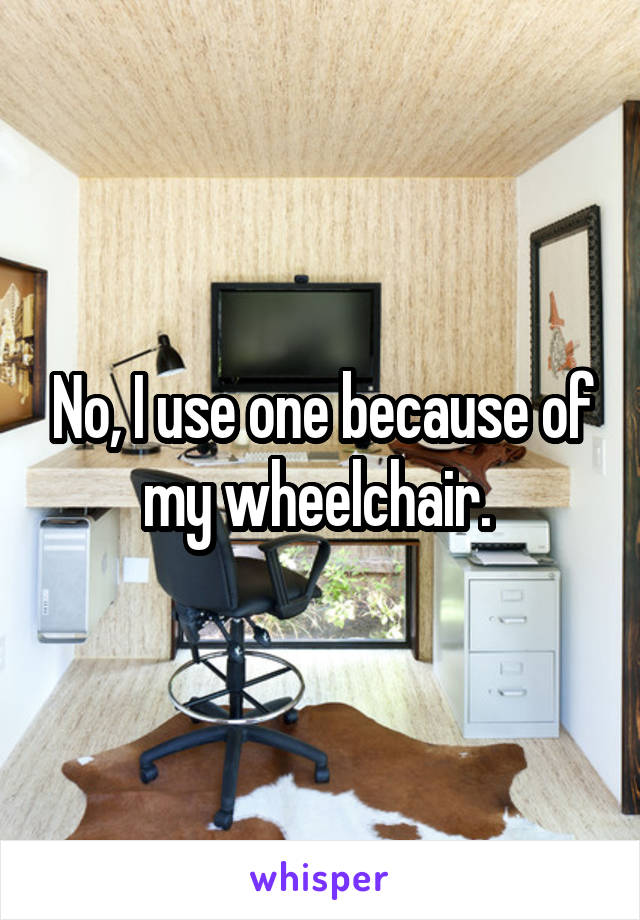 No, I use one because of my wheelchair. 