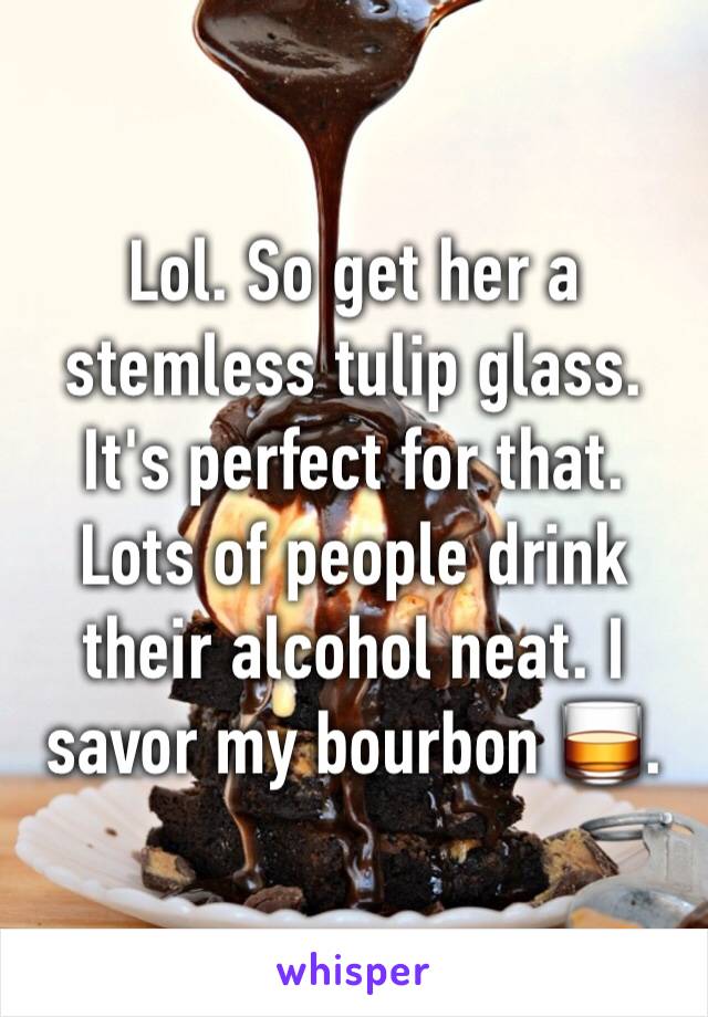 Lol. So get her a stemless tulip glass. It's perfect for that. Lots of people drink their alcohol neat. I savor my bourbon 🥃.