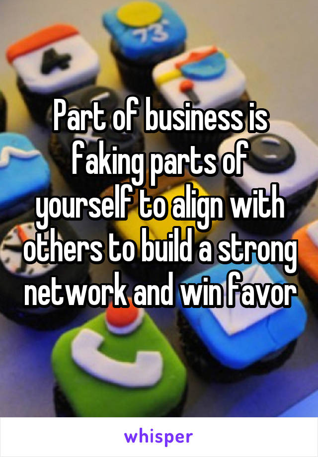 Part of business is faking parts of yourself to align with others to build a strong network and win favor 