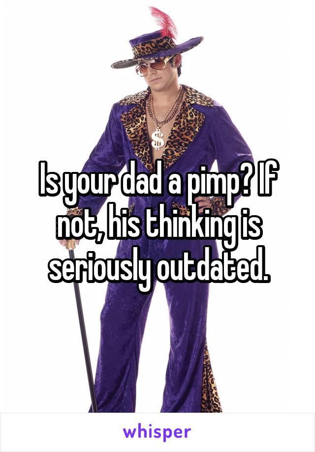Is your dad a pimp? If not, his thinking is seriously outdated.