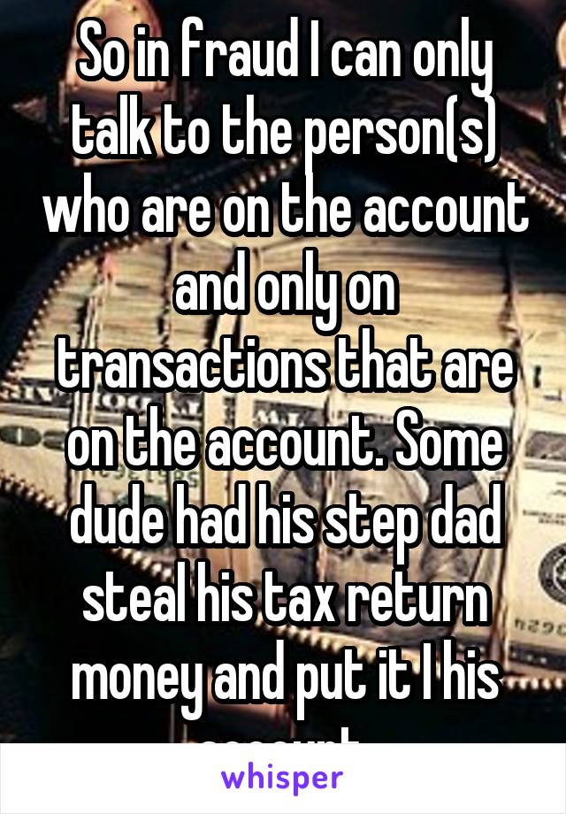 So in fraud I can only talk to the person(s) who are on the account and only on transactions that are on the account. Some dude had his step dad steal his tax return money and put it I his account 