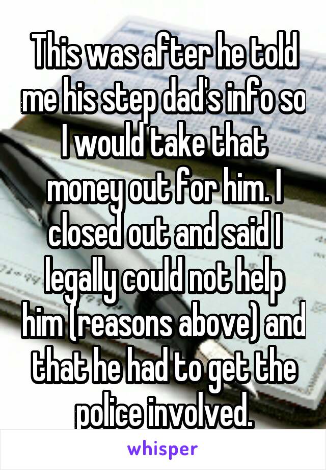 This was after he told me his step dad's info so I would take that money out for him. I closed out and said I legally could not help him (reasons above) and that he had to get the police involved.