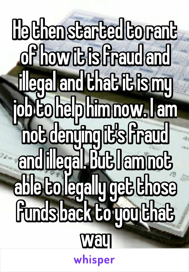 He then started to rant of how it is fraud and illegal and that it is my job to help him now. I am not denying it's fraud and illegal. But I am not able to legally get those funds back to you that way