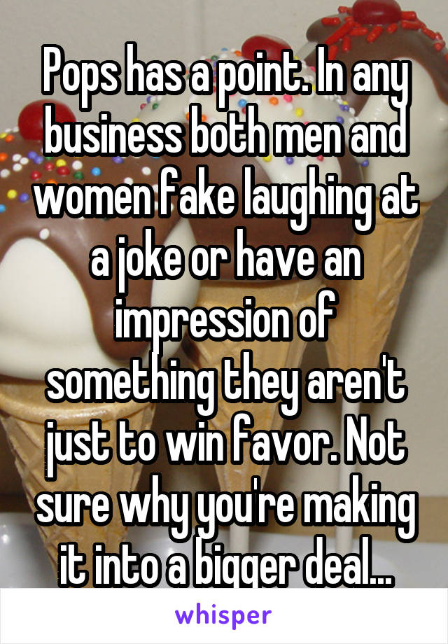 Pops has a point. In any business both men and women fake laughing at a joke or have an impression of something they aren't just to win favor. Not sure why you're making it into a bigger deal...