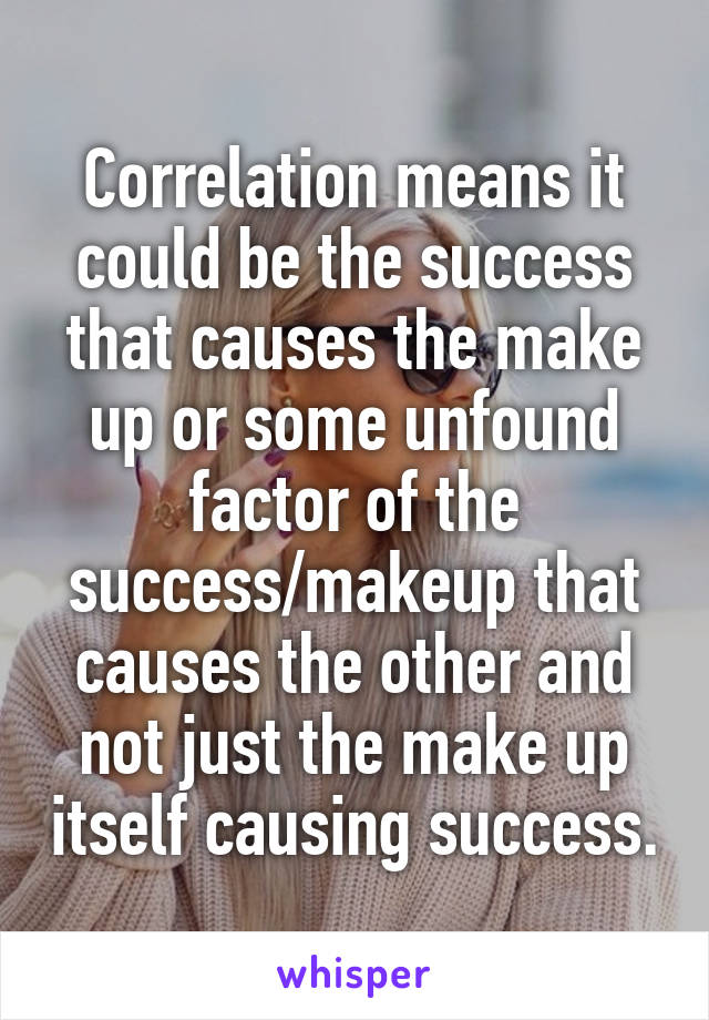 Correlation means it could be the success that causes the make up or some unfound factor of the success/makeup that causes the other and not just the make up itself causing success.