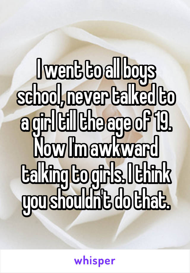 I went to all boys school, never talked to a girl till the age of 19. Now I'm awkward talking to girls. I think you shouldn't do that.