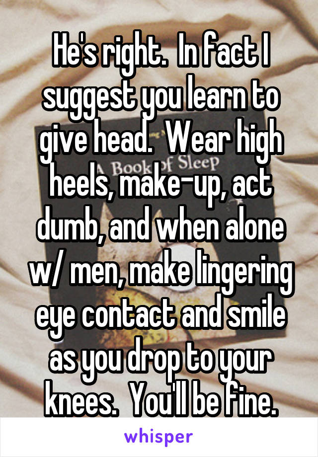 He's right.  In fact I suggest you learn to give head.  Wear high heels, make-up, act dumb, and when alone w/ men, make lingering eye contact and smile as you drop to your knees.  You'll be fine.