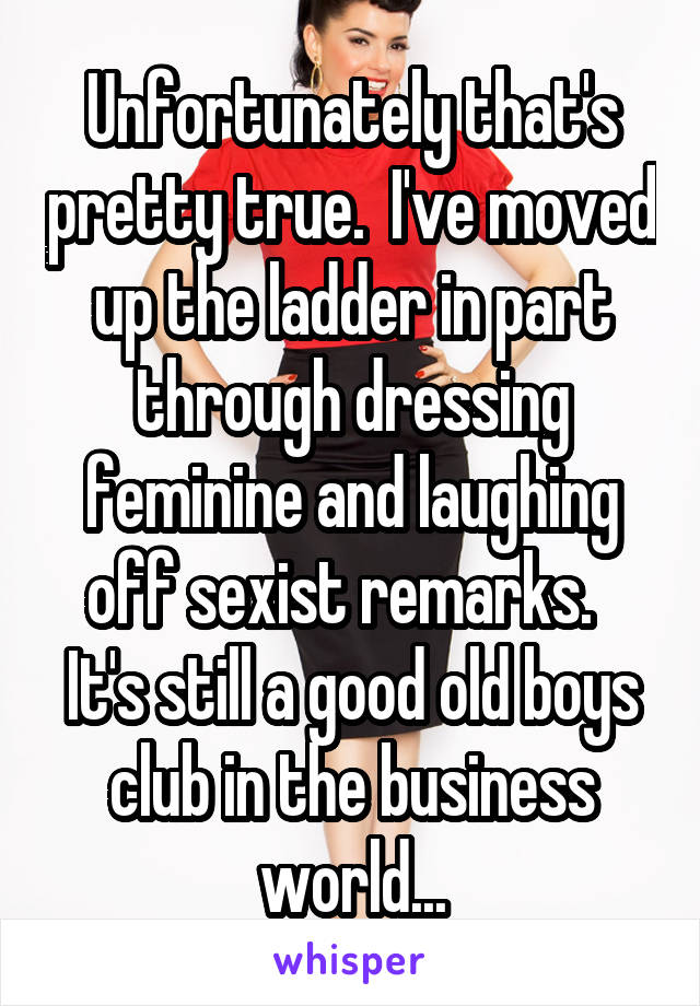 Unfortunately that's pretty true.  I've moved up the ladder in part through dressing feminine and laughing off sexist remarks.   It's still a good old boys club in the business world...