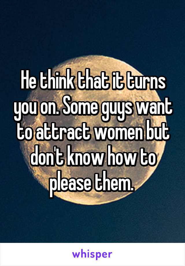 He think that it turns you on. Some guys want to attract women but don't know how to please them. 