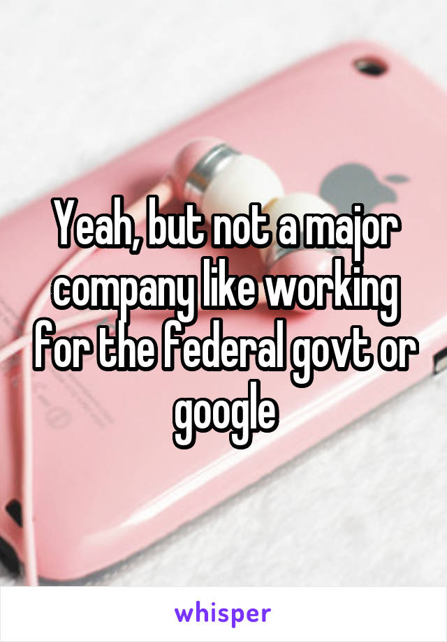 Yeah, but not a major company like working for the federal govt or google