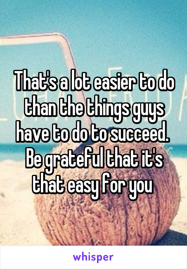 That's a lot easier to do than the things guys have to do to succeed.  Be grateful that it's that easy for you 